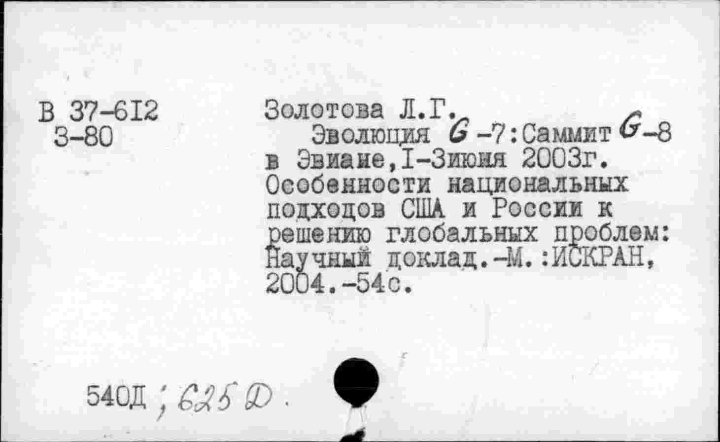 ﻿В 37-612 3-80
Золотова Л. Г.
Эволюция 6 -7: Саммит <^-8 в Эвиане,1-Зиюня 2003г. Особенности национальных подходов США и России к решению глобальных проблем: Научный доклад.-М.:ИСКРАН, 2004.-54с.
540Д ; &Я £0 . ф